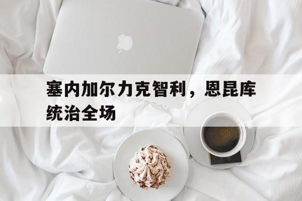 关于塞内加尔力克智利，恩昆库统治全场的信息